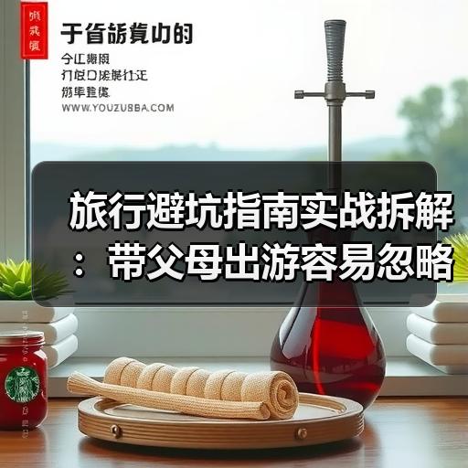 旅行避坑指南实战拆解：带父母出游容易忽略哪些交通和住宿问题 - 安枢游走吧旅游科普资讯网