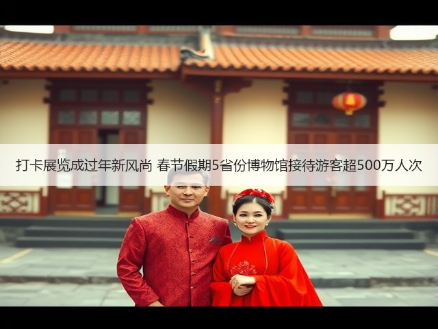 打卡展览成过年新风尚 春节假期5省份博物馆接待游客超500万人次(图2) 打卡展览成过年新风尚 春节假期5省份博物馆接待游客超500万人次(图2)