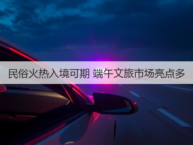 民俗火热入境可期 端午文旅市场亮点多(图2) 民俗火热入境可期 端午文旅市场亮点多(图2)