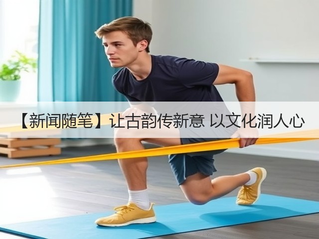 【新闻随笔】让古韵传新意 以文化润人心(图1)