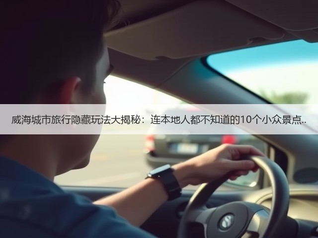 威海城市旅行隐藏玩法大揭秘:连本地人都不知道的10个小众景点..(图3) 威海城市旅行隐藏玩法大揭秘:连本地人都不知道的10个小众景点..(图3)