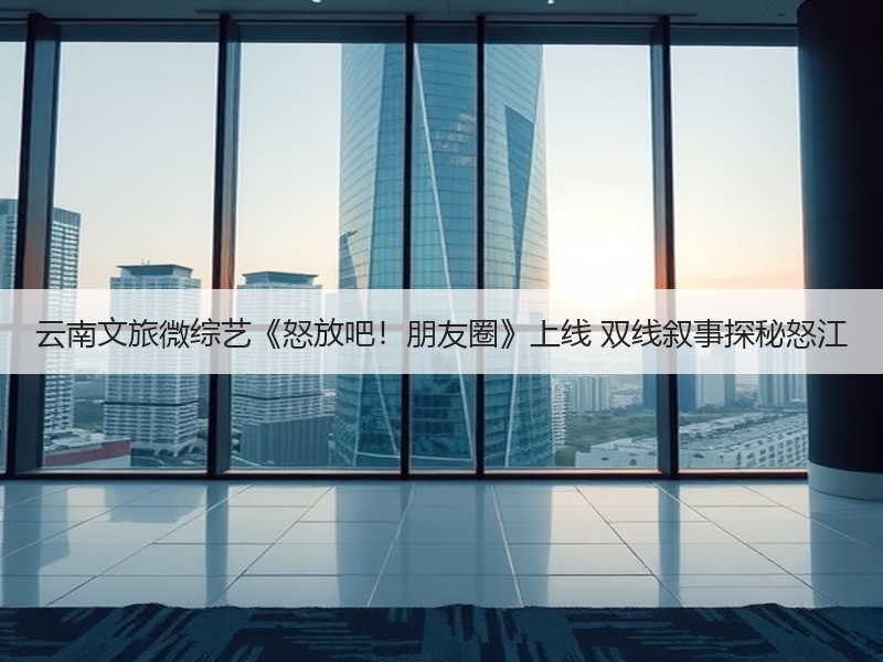 云南文旅微综艺《怒放吧！朋友圈》上线 双线叙事探秘怒江 - 安枢游走吧旅游科普资讯网