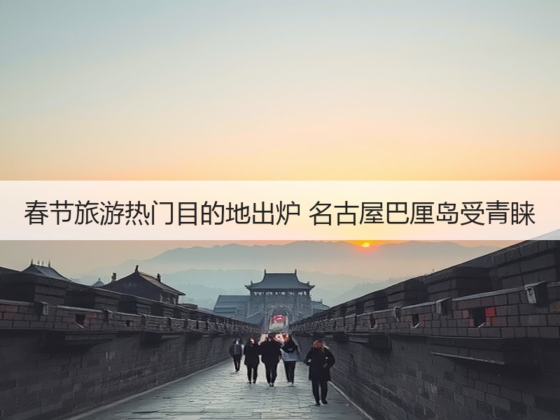 春节旅游热门目的地出炉 名古屋巴厘岛受青睐 - 安枢游走吧旅游科普资讯网