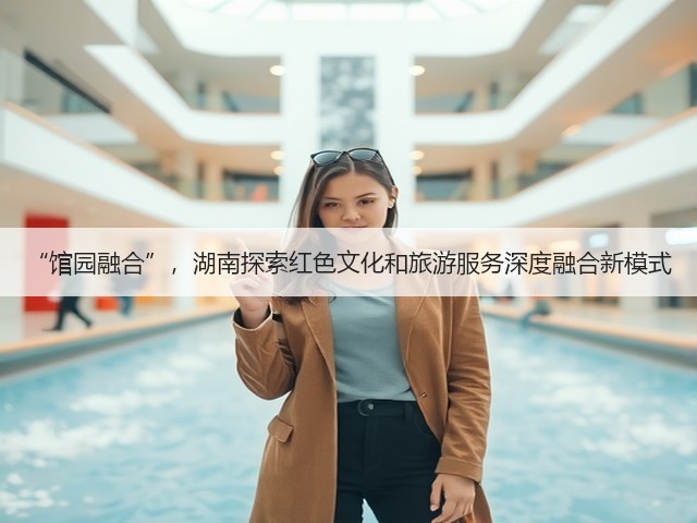 “馆园融合”,湖南探索红色文化和旅游服务深度融合新模式(图1) “馆园融合”,湖南探索红色文化和旅游服务深度融合新模式(图1)