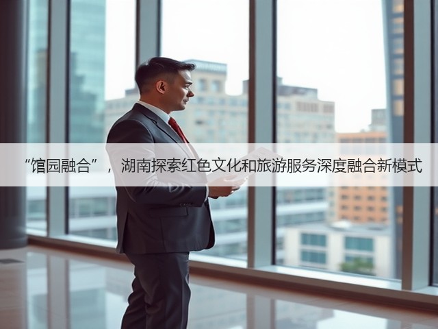 “馆园融合”,湖南探索红色文化和旅游服务深度融合新模式(图1) “馆园融合”,湖南探索红色文化和旅游服务深度融合新模式(图1)