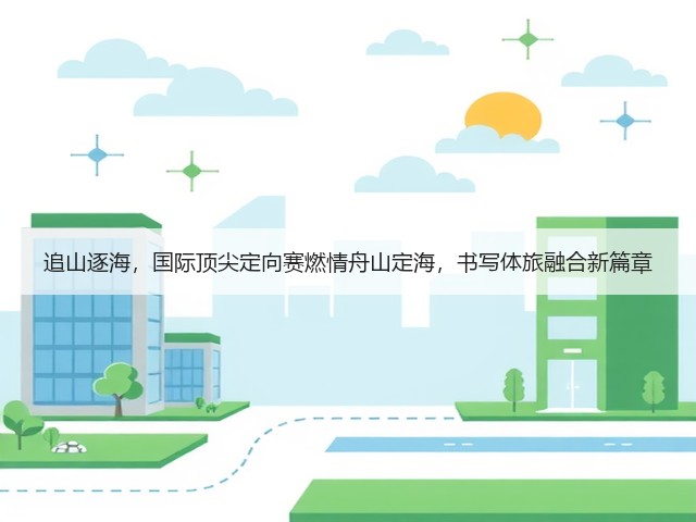追山逐海,国际顶尖定向赛燃情舟山定海,书写体旅融合新篇章(图1) 追山逐海,国际顶尖定向赛燃情舟山定海,书写体旅融合新篇章(图1)