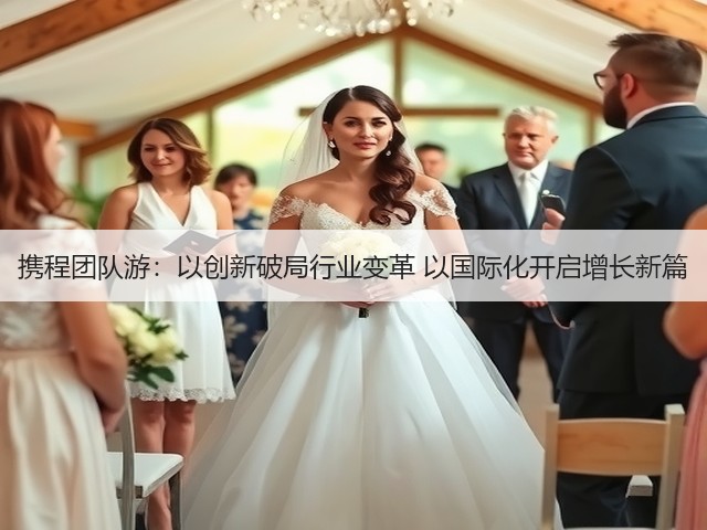 携程团队游:以创新破局行业变革 以国际化开启增长新篇(图2) 携程团队游:以创新破局行业变革 以国际化开启增长新篇(图2)