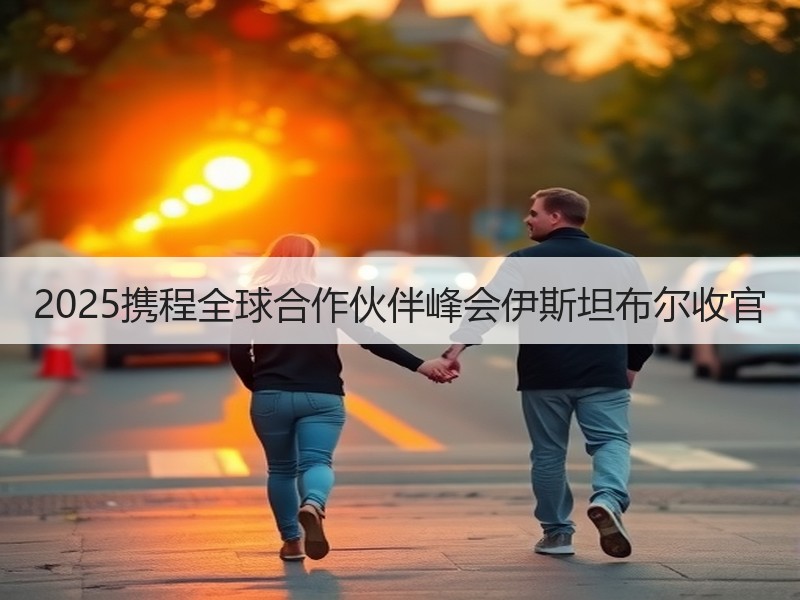 2025携程全球合作伙伴峰会伊斯坦布尔收官 - 安枢游走吧旅游科普资讯网
