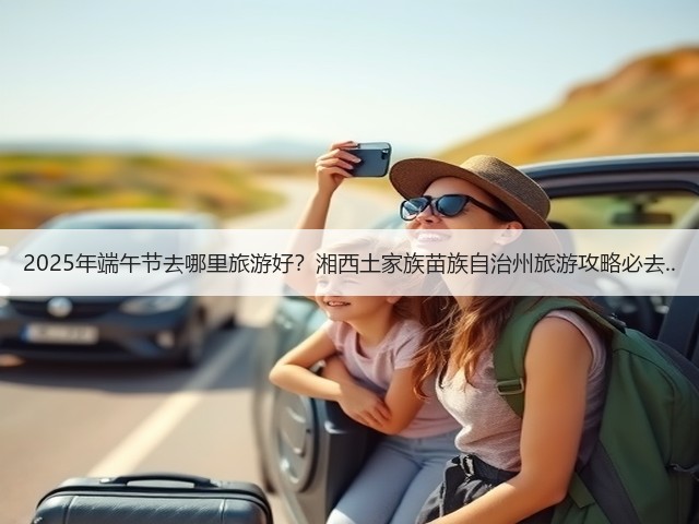 2025年端午节去哪里旅游好？湘西土家族苗族自治州旅游攻略必去..(图3)